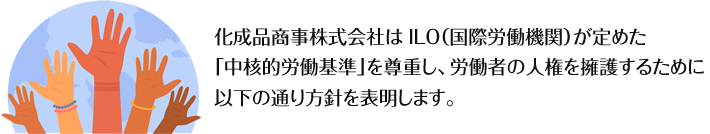 化成品商事株式会社は ILO（国際労働機関）が定めた「中核的労働基準」を尊重し、労働者の人権を擁護するために以下の通り方針を表明します。